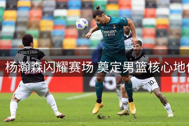 杨瀚森闪耀赛场 奠定男篮核心地位